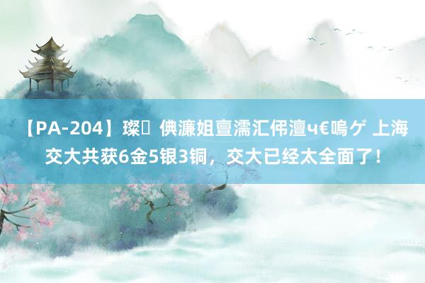 【PA-204】璨倎濂姐亶濡汇伄澶ч€嗚ゲ 上海交大共获6金5银3铜，交大已经太全面了！