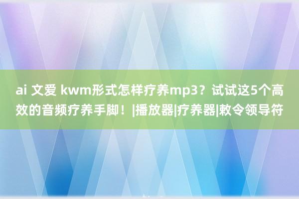 ai 文爱 kwm形式怎样疗养mp3？试试这5个高效的音频疗养手脚！|播放器|疗养器|敕令领导符