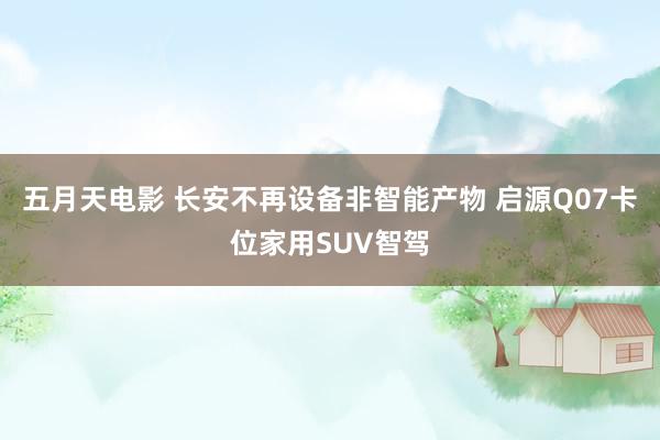 五月天电影 长安不再设备非智能产物 启源Q07卡位家用SUV智驾