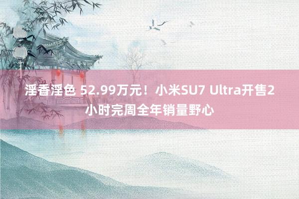 淫香淫色 52.99万元！小米SU7 Ultra开售2小时完周全年销量野心