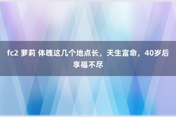 fc2 萝莉 体魄这几个地点长，天生富命，40岁后享福不尽