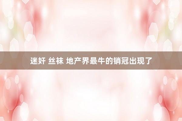 迷奸 丝袜 地产界最牛的销冠出现了