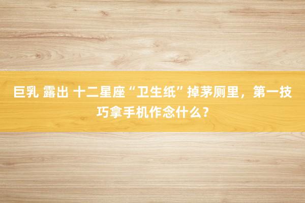 巨乳 露出 十二星座“卫生纸”掉茅厕里，第一技巧拿手机作念什么？