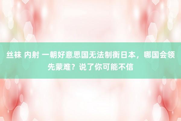 丝袜 内射 一朝好意思国无法制衡日本，哪国会领先蒙难？说了你可能不信