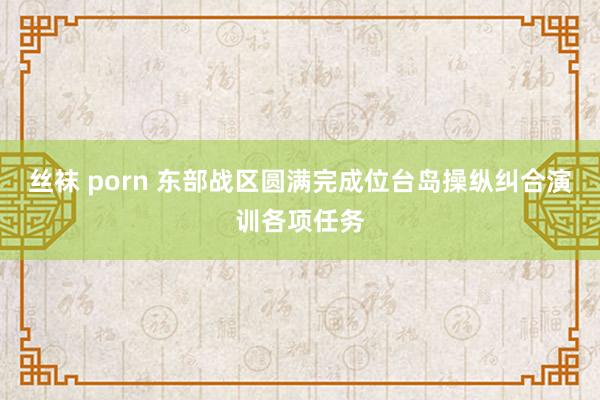 丝袜 porn 东部战区圆满完成位台岛操纵纠合演训各项任务