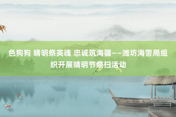 色狗狗 晴明祭英魂 忠诚筑海疆——潍坊海警局组织开展晴明节祭扫活动
