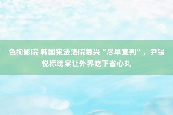 色狗影院 韩国宪法法院复兴“尽早宣判”，尹锡悦标谤案让外界吃下省心丸