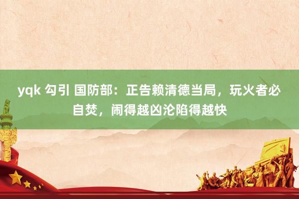 yqk 勾引 国防部：正告赖清德当局，玩火者必自焚，闹得越凶沦陷得越快
