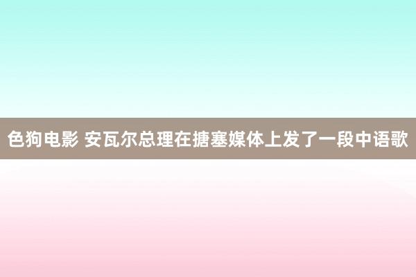 色狗电影 安瓦尔总理在搪塞媒体上发了一段中语歌