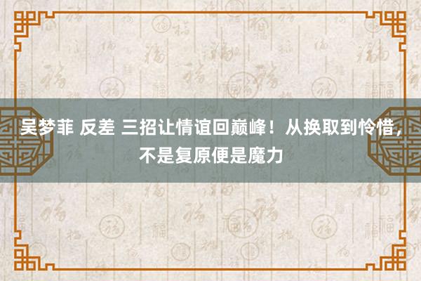 吴梦菲 反差 三招让情谊回巅峰！从换取到怜惜，不是复原便是魔力