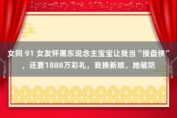 女同 91 女友怀黑东说念主宝宝让我当“接盘侠”，还要1888万彩礼，我换新娘，她破防