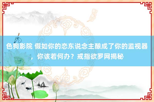 色狗影院 假如你的恋东说念主酿成了你的监视器，你该若何办？戒指欲罗网揭秘