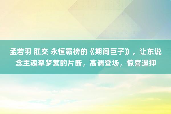 孟若羽 肛交 永恒霸榜的《期间巨子》，让东说念主魂牵梦萦的片断，高调登场，惊喜遏抑