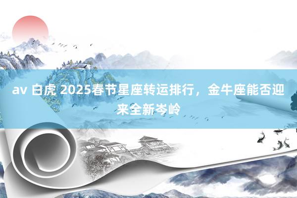 av 白虎 2025春节星座转运排行，金牛座能否迎来全新岑岭