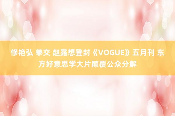修艳弘 拳交 赵露想登封《VOGUE》五月刊 东方好意思学大片颠覆公众分解