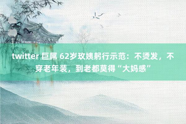 twitter 巨屌 62岁玫姨躬行示范：不烫发，不穿老年装，到老都莫得“大妈感”