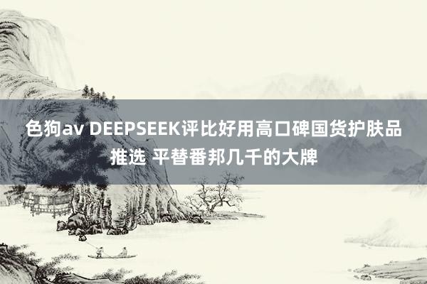 色狗av DEEPSEEK评比好用高口碑国货护肤品推选 平替番邦几千的大牌