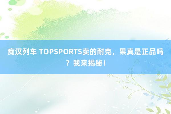 痴汉列车 TOPSPORTS卖的耐克，果真是正品吗？我来揭秘！