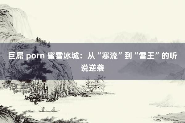 巨屌 porn 蜜雪冰城：从“寒流”到“雪王”的听说逆袭