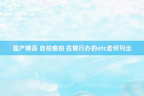 国产精品 自拍偷拍 在银行办的etc若何刊出
