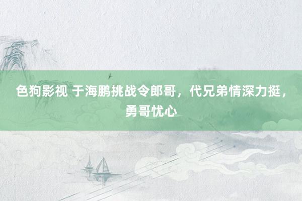色狗影视 于海鹏挑战令郎哥，代兄弟情深力挺，勇哥忧心