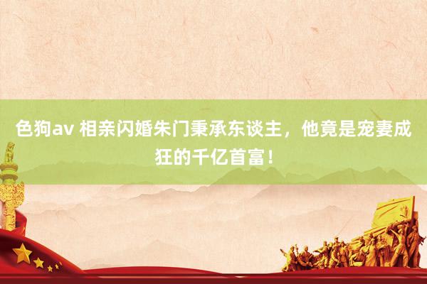色狗av 相亲闪婚朱门秉承东谈主，他竟是宠妻成狂的千亿首富！