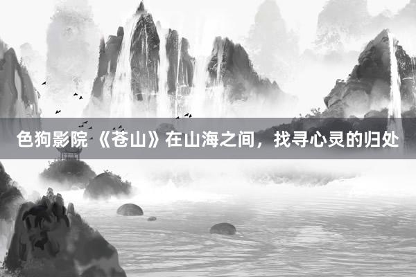 色狗影院 《苍山》在山海之间，找寻心灵的归处