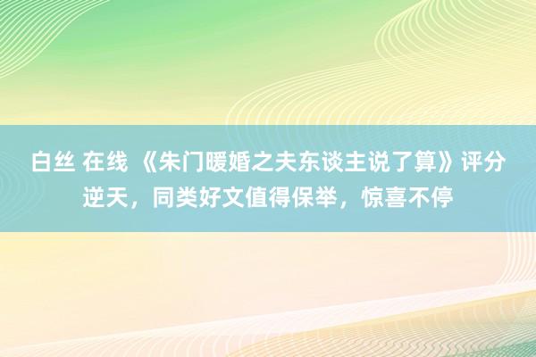 白丝 在线 《朱门暖婚之夫东谈主说了算》评分逆天，同类好文值得保举，惊喜不停
