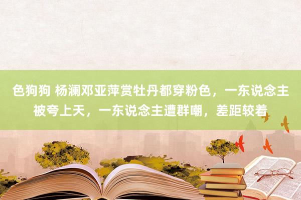 色狗狗 杨澜邓亚萍赏牡丹都穿粉色，一东说念主被夸上天，一东说念主遭群嘲，差距较着