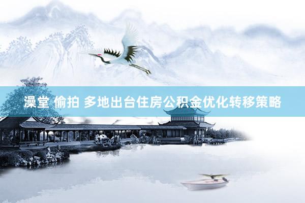 澡堂 偷拍 多地出台住房公积金优化转移策略