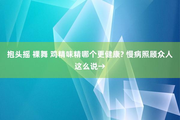 抱头摇 裸舞 鸡精味精哪个更健康? 慢病照顾众人这么说→
