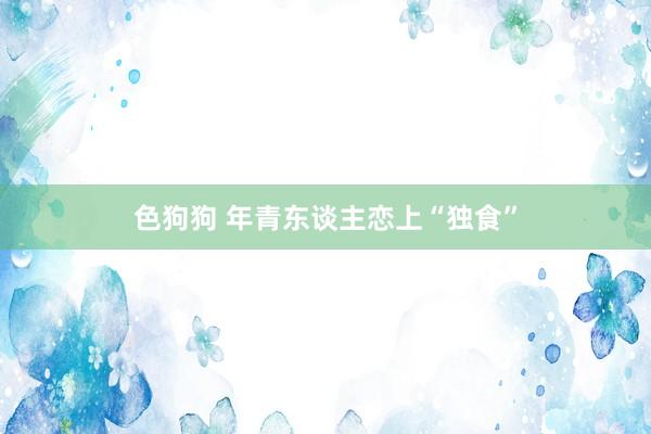 色狗狗 年青东谈主恋上“独食”