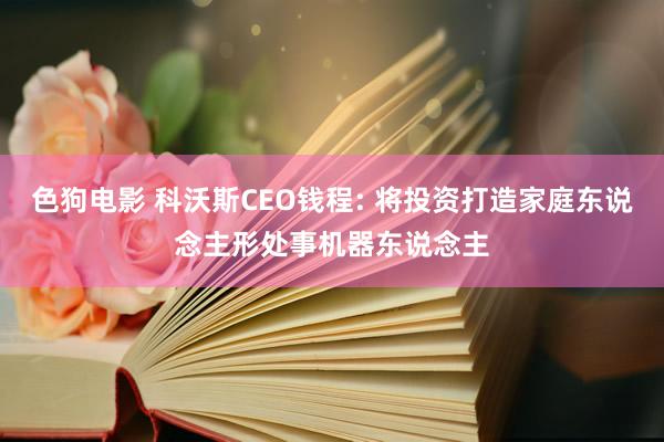 色狗电影 科沃斯CEO钱程: 将投资打造家庭东说念主形处事机器东说念主