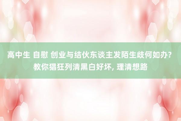 高中生 自慰 创业与结伙东谈主发陌生歧何如办? 教你猖狂列清黑白好坏， 理清想路