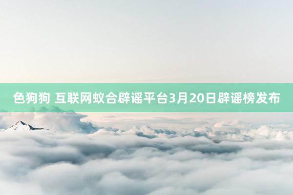 色狗狗 互联网蚁合辟谣平台3月20日辟谣榜发布