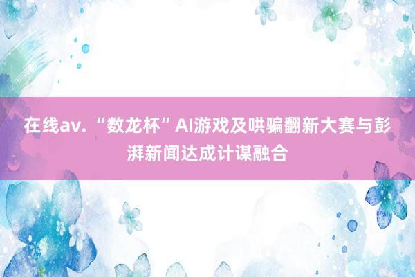 在线av. “数龙杯”AI游戏及哄骗翻新大赛与彭湃新闻达成计谋融合