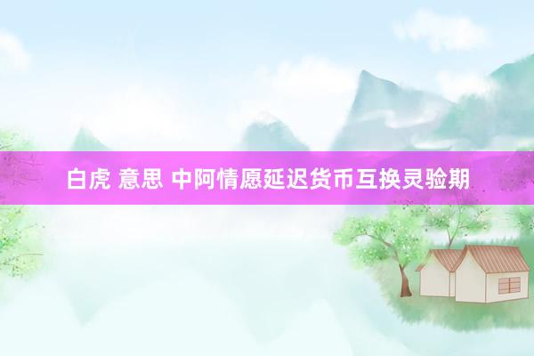 白虎 意思 中阿情愿延迟货币互换灵验期