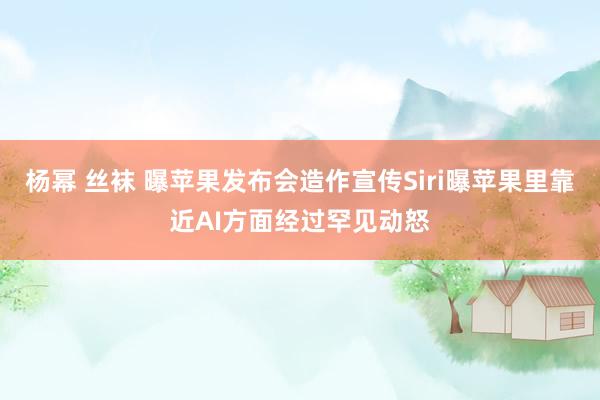 杨幂 丝袜 曝苹果发布会造作宣传Siri曝苹果里靠近AI方面经过罕见动怒