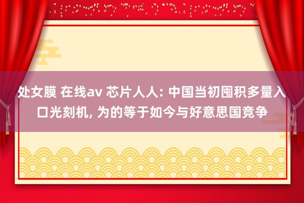 处女膜 在线av 芯片人人: 中国当初囤积多量入口光刻机， 为的等于如今与好意思国竞争