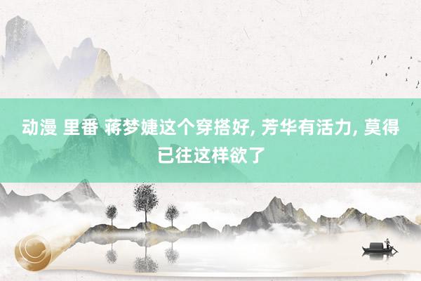 动漫 里番 蒋梦婕这个穿搭好， 芳华有活力， 莫得已往这样欲了