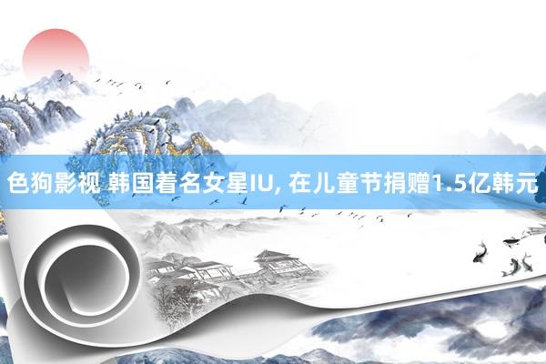 色狗影视 韩国着名女星IU， 在儿童节捐赠1.5亿韩元