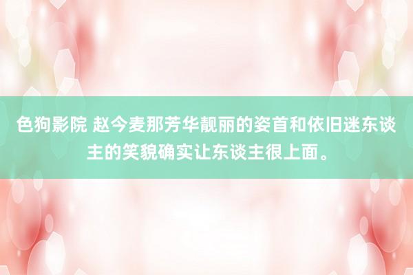 色狗影院 赵今麦那芳华靓丽的姿首和依旧迷东谈主的笑貌确实让东谈主很上面。