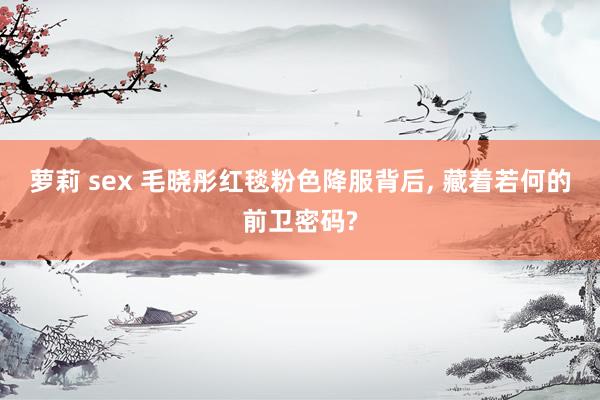 萝莉 sex 毛晓彤红毯粉色降服背后， 藏着若何的前卫密码?