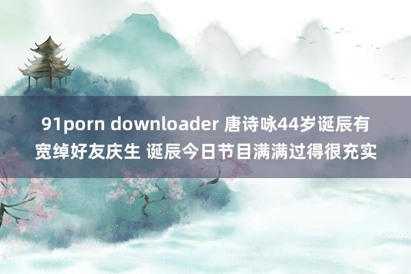 91porn downloader 唐诗咏44岁诞辰有宽绰好友庆生 诞辰今日节目满满过得很充实