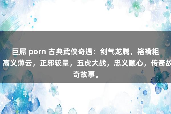 巨屌 porn 古典武侠奇遇：剑气龙腾，袼褙粗糙，高义薄云，正邪较量，五虎大战，忠义顺心，传奇故事。