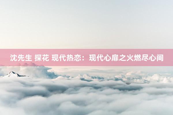 沈先生 探花 现代热恋：现代心扉之火燃尽心间