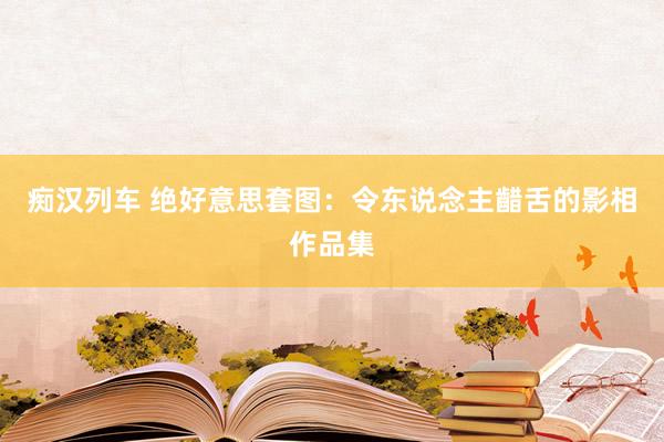 痴汉列车 绝好意思套图：令东说念主齰舌的影相作品集