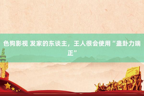色狗影视 发家的东谈主，王人很会使用“蛊卦力端正”