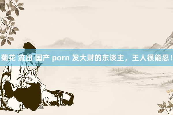 菊花 流出 国产 porn 发大财的东谈主，王人很能忍！