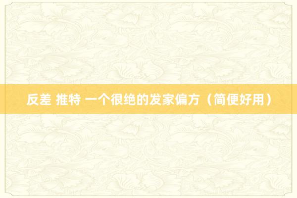 反差 推特 一个很绝的发家偏方（简便好用）